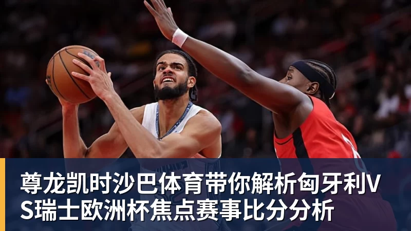 尊龙凯时沙巴体育带你解析匈牙利VS瑞士欧洲杯焦点赛事比分分析